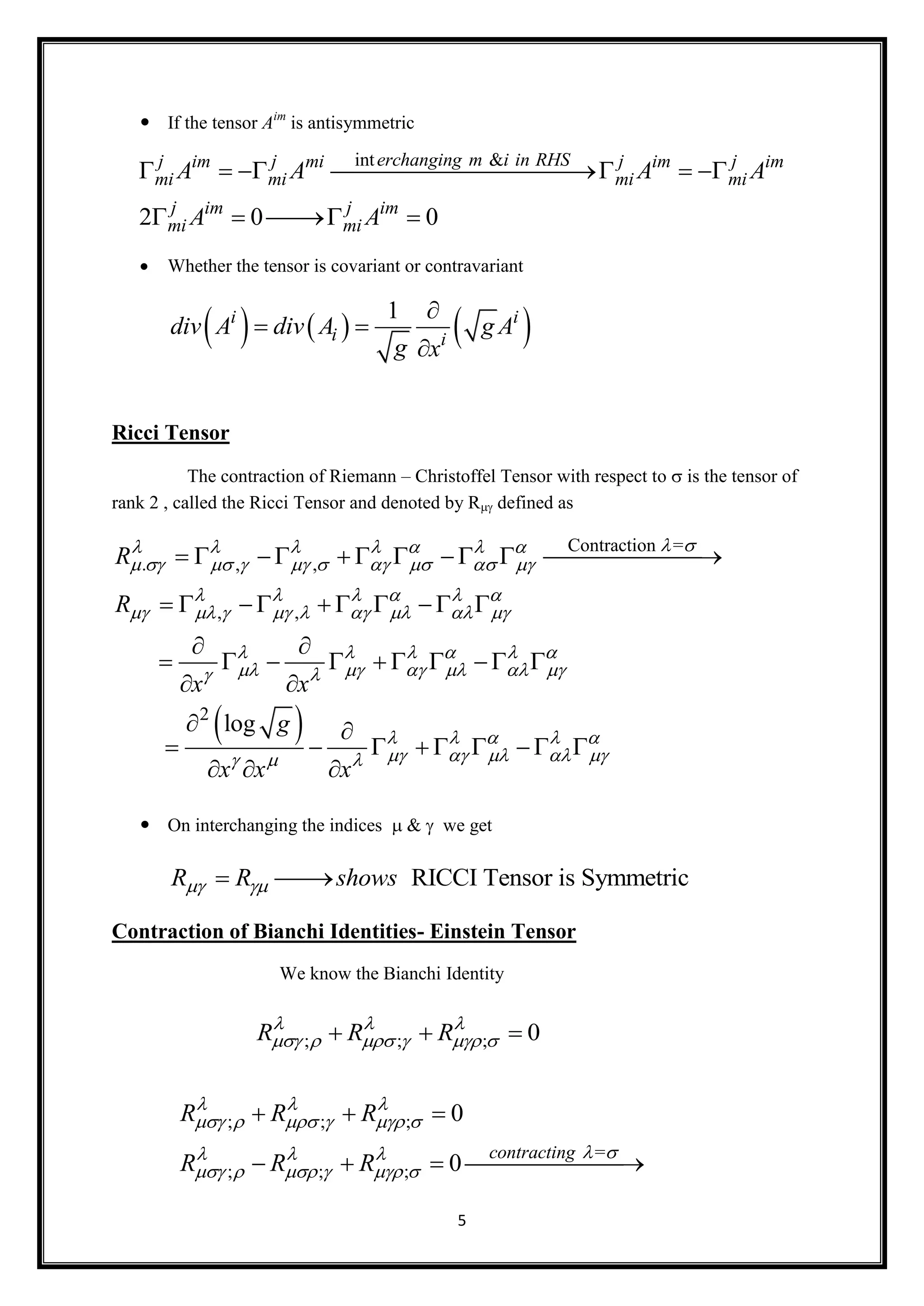 5
 If the tensor Aim
is antisymmetric
 Whether the tensor is covariant or contravariant
Ricci Tensor
The contraction of Riemann – Christoffel Tensor with respect to  is the tensor of
rank 2 , called the Ricci Tensor and denoted by Rdefined as
 On interchanging the indices  we get
RICCI Tensor is SymmetricR R shows  
Contraction of Bianchi Identities- Einstein Tensor
We know the Bianchi Identity
int &
2 0 0
erchanging m i in RHSj j j jim mi im im
mi mi mi mi
j jim im
mi mi
A A A A
A A
     
   
     1i i
i i
div A div A g A
g x

 

 
Contraction =
. , ,
, ,
2
log
R
R
x x
g
x x x
       
         
     
        
     
      
    
      
          
         
 
         
 
 
        
  
; ; ; 0R R R  
       
; ; ;
=
; ; ;
0
0
contracting
R R R
R R R
  
     
   
     
  
   
 