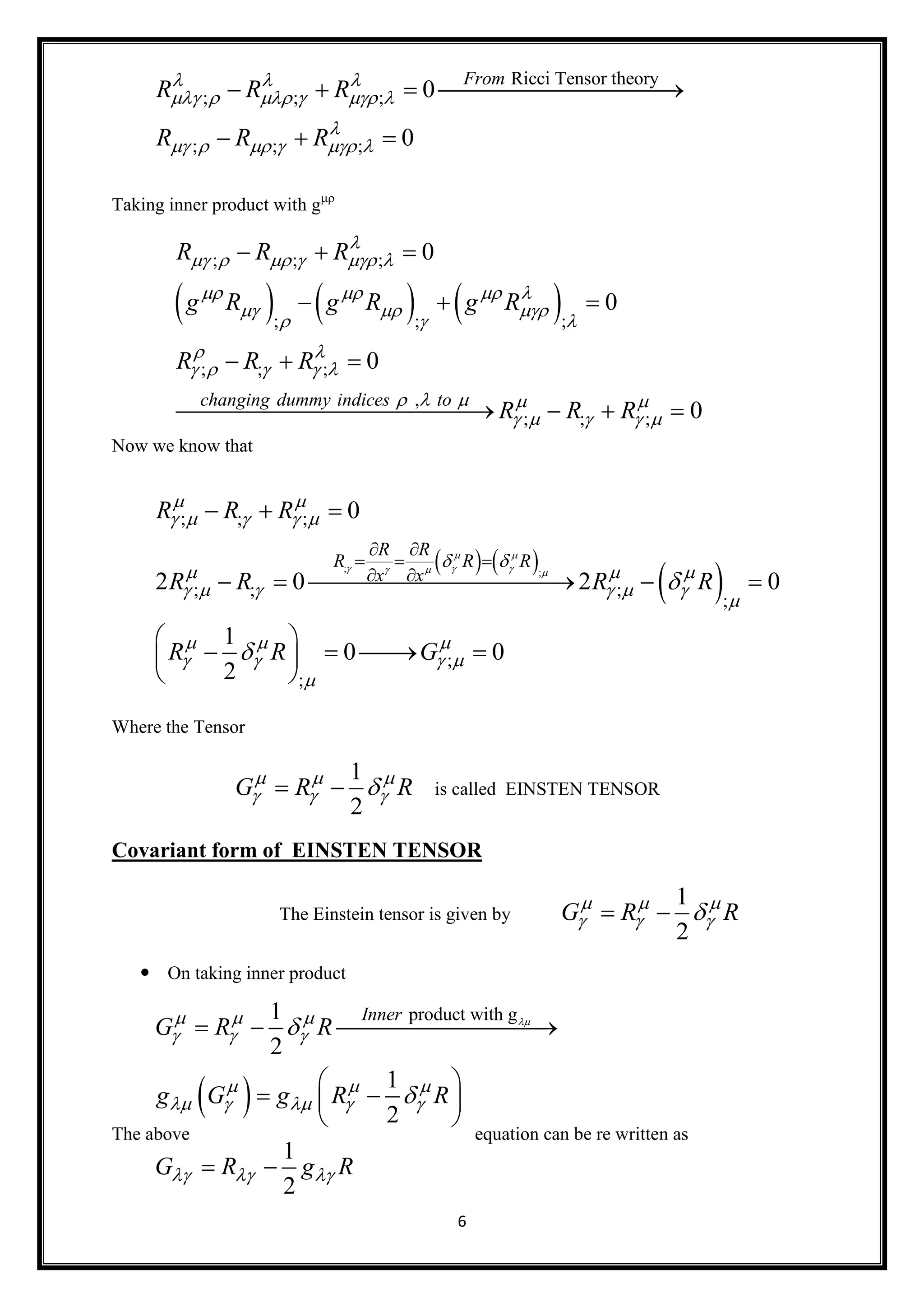 6
Taking inner product with g
Now we know that
Where the Tensor
1
2
G R R  
    is called EINSTEN TENSOR
Covariant form of EINSTEN TENSOR
The Einstein tensor is given by
1
2
G R R  
   
 On taking inner product
The above equation can be re written as
Ricci Tensor theory
; ; ;
; ; ;
0
0
From
R R R
R R R
  
     

     
   
  
     
; ; ;
; ; ;
; ; ;
,
; ; ;
0
0
0
0
changing dummy indices to
R R R
g R g R g R
R R R
R R R

     
   
  
  
 
    
    
    
  
  
  
   
   
 ; ;
; ; ;
; ; ;
;
;
;
0
2 0 2 0
1
0 0
2
R R
R R R
x x
R R R
R R R R
R R G
 
    
 
    
 
  
     

  
   



 
  
 
  
    
 
    
 
 
product with g1
2
1
2
1
2
Inner
G R R
g G g R R
G R g R
  
  
  
    
  


  
 
  
 
 
 
