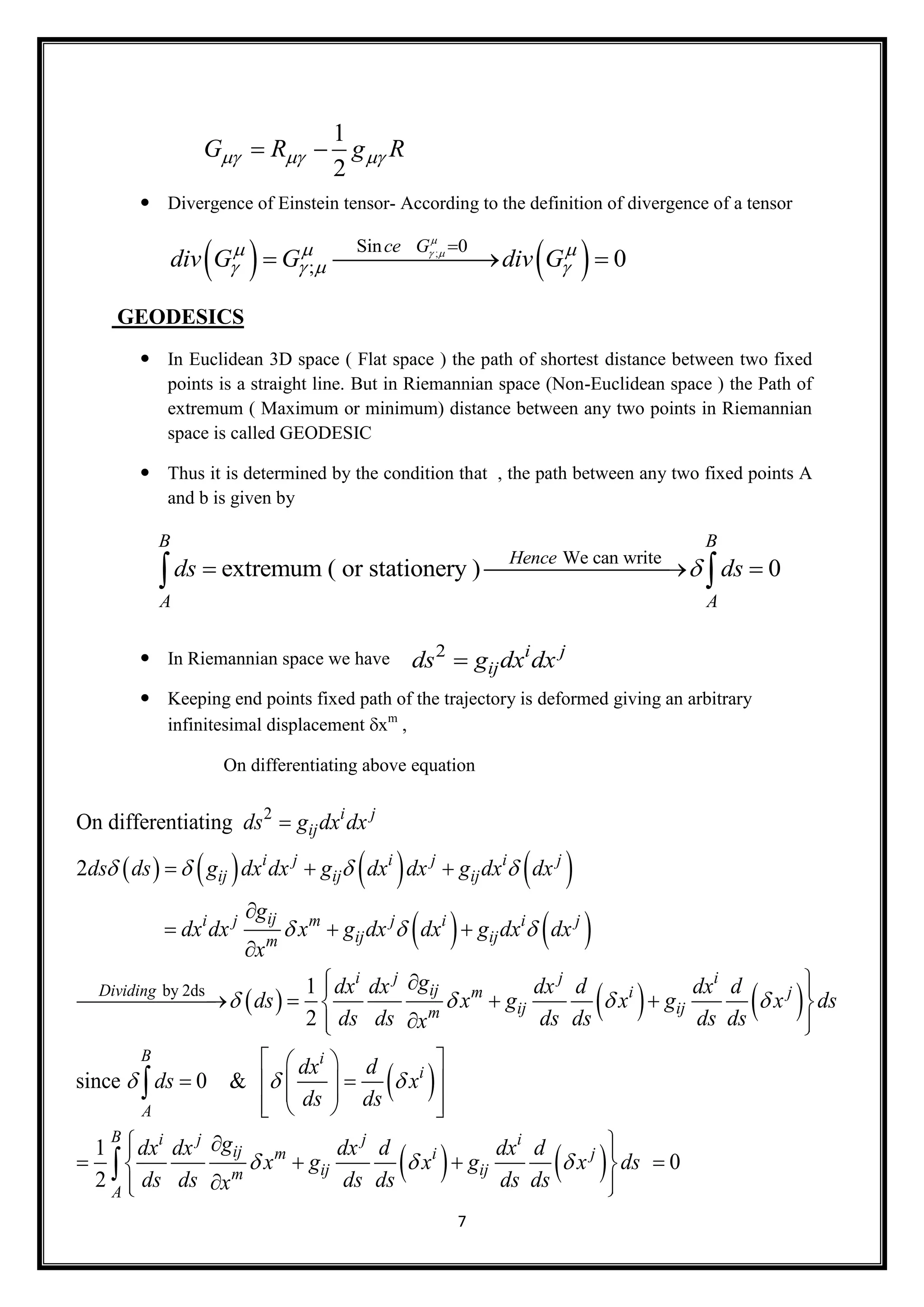 7
 Divergence of Einstein tensor- According to the definition of divergence of a tensor
   ;Sin 0
; 0
ce G
div G G div G

   
   

  
GEODESICS
 In Euclidean 3D space ( Flat space ) the path of shortest distance between two fixed
points is a straight line. But in Riemannian space (Non-Euclidean space ) the Path of
extremum ( Maximum or minimum) distance between any two points in Riemannian
space is called GEODESIC
 Thus it is determined by the condition that , the path between any two fixed points A
and b is given by
 In Riemannian space we have
 Keeping end points fixed path of the trajectory is deformed giving an arbitrary
infinitesimal displacement xm
,
On differentiating above equation
1
2
G R g R   
We can write
extremum ( or stationery ) 0
B B
Hence
A A
ds ds   
2 i j
ijds g dx dx
       
   
   
2
by 2ds
On differentiating
2
1
2
i j
ij
i j i j i j
ij ij ij
iji j m j i i j
ij ijm
i j j i
ijDividing m i
ij ijm
ds g dx dx
ds ds g dx dx g dx dx g dx dx
g
dx dx x g dx dx g dx dx
x
gdx dx dx d dx d
ds x g x g
ds ds ds ds ds dx
   
  
  

  

  


   

 
 
   
since 0 &
1
0
2
j
B i
i
A
B i j j i
ij m i j
ij ijm
A
x ds
s
dx d
ds x
ds ds
gdx dx dx d dx d
x g x g x ds
ds ds ds ds ds dsx

  
  
  
 
  
  
    
   
  
    
  


 