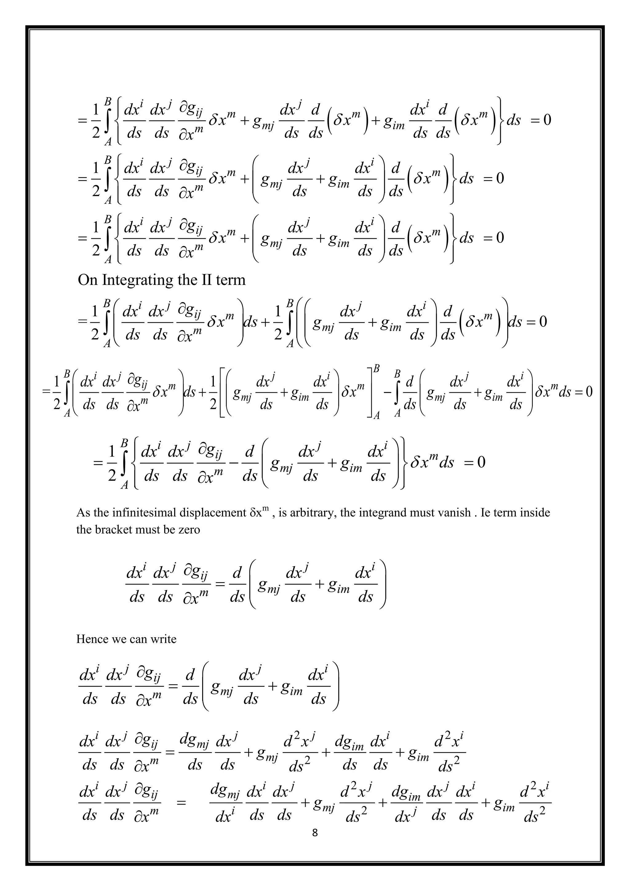 8
   
 
 
1
0
2
1
0
2
1
2
B i j j i
ij m m m
mj imm
A
B i j j i
ij m m
mj imm
A
i j j i
ij m m
mj imm
gdx dx dx d dx d
x g x g x ds
ds ds ds ds ds dsx
gdx dx dx dx d
x g g x ds
ds ds ds ds dsx
gdx dx dx dx d
x g g x
ds ds ds ds dsx
  
 
 
  
    
  
   
         
  
      


 
0
On Integrating the II term
1 1
= 0
2 2
B
A
B Bi j j i
ij m m
mj imm
A A
ds
gdx dx dx dx d
x ds g g x ds
ds ds ds ds dsx
 
 
 
  
    
              

 
As the infinitesimal displacement xm
, is arbitrary, the integrand must vanish . Ie term inside
the bracket must be zero
Hence we can write
i j j i
ij
mj imm
gdx dx d dx dx
g g
ds ds ds ds dsx
 
     
1 1
= 0
2 2
BB Bi j j i j i
ij m m m
mj im mj imm
A AA
gdx dx dx dx d dx dx
x ds g g x g g x ds
ds ds ds ds ds ds dsx
  
      
                       
 
1
0
2
B i j j i
ij m
mj imm
A
gdx dx d dx dx
g g x ds
ds ds ds ds dsx

   
         

i j j i
ij
mj imm
gdx dx d dx dx
g g
ds ds ds ds dsx
 
     
2 2
2 2
2 2
2 2
i j j j i i
ij mj im
mj imm
i j i j j j i i
ij mj im
mj imm i j
g dg dgdx dx dx d x dx d x
g g
ds ds ds ds ds dsx ds ds
g dg dgdx dx dx dx d x dx dx d x
g g
ds ds ds ds ds dsx dx ds dx ds

   


   

 
