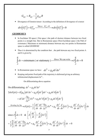 7
 Divergence of Einstein tensor- According to the definition of divergence of a tensor
   ;Sin 0
; 0
ce G
div G G div G

   
   

  
GEODESICS
 In Euclidean 3D space ( Flat space ) the path of shortest distance between two fixed
points is a straight line. But in Riemannian space (Non-Euclidean space ) the Path of
extremum ( Maximum or minimum) distance between any two points in Riemannian
space is called GEODESIC
 Thus it is determined by the condition that , the path between any two fixed points A
and b is given by
 In Riemannian space we have
 Keeping end points fixed path of the trajectory is deformed giving an arbitrary
infinitesimal displacement xm
,
On differentiating above equation
1
2
G R g R   
We can write
extremum ( or stationery ) 0
B B
Hence
A A
ds ds   
2 i j
ijds g dx dx
       
   
   
2
by 2ds
On differentiating
2
1
2
i j
ij
i j i j i j
ij ij ij
iji j m j i i j
ij ijm
i j j i
ijDividing m i
ij ijm
ds g dx dx
ds ds g dx dx g dx dx g dx dx
g
dx dx x g dx dx g dx dx
x
gdx dx dx d dx d
ds x g x g
ds ds ds ds ds dx
   
  
  

  

  


   

 
 
   
since 0 &
1
0
2
j
B i
i
A
B i j j i
ij m i j
ij ijm
A
x ds
s
dx d
ds x
ds ds
gdx dx dx d dx d
x g x g x ds
ds ds ds ds ds dsx

  
  
  
 
  
  
    
   
  
    
  


 
