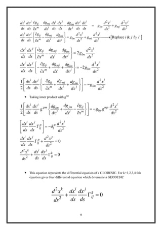 9
 
2 2
2 2
2 2
2 2
Replace &
i j i j j i i j
ij mj im
im mjm i j
i j l l
ij mj im
lm mlm i j
g dg dgdx dx dx dx dx dx d x d x
g g
ds ds ds ds ds dsx dx dx ds ds
g dg dgdx dx d x d x
g g i j by l
ds ds x dx dx ds ds

   

 
     
 
2
2
2
2
2
2
i j l
ij mj im
lmm i j
i j l
ij mj im
lmm i j
g dg dgdx dx d x
g
ds ds x dx dx ds
g dg dgdx dx d x
g
ds ds x dx dx ds
 
   
 
 
     
 
2
2
1
2
i j l
ij mj im
lmm i j
g dg dgdx dx d x
g
ds ds x dx dx ds
  
      
   
 Taking inner product with gmp
2
2
1
2
i j l
jm ijpm mpim
lmj i m
dg gdgdx dx d x
g g g
ds ds dx dx x ds
  
     
   
2
2
2
2
2
2
0
0
i j l
p p
ij l
i j p
p
ij
k i j
k
ij
dx dx d x
ds ds ds
dx dx d x
ds ds ds
d x dx dx
ds dsds

 
   
  
  
  
 This equation represents the differential equation of a GEODESIC. For k=1,2,3,4 this
equation gives four differential equation which determine a GEODESIC
2
2
0
k i j
k
ij
d x dx dx
ds dsds
  
 