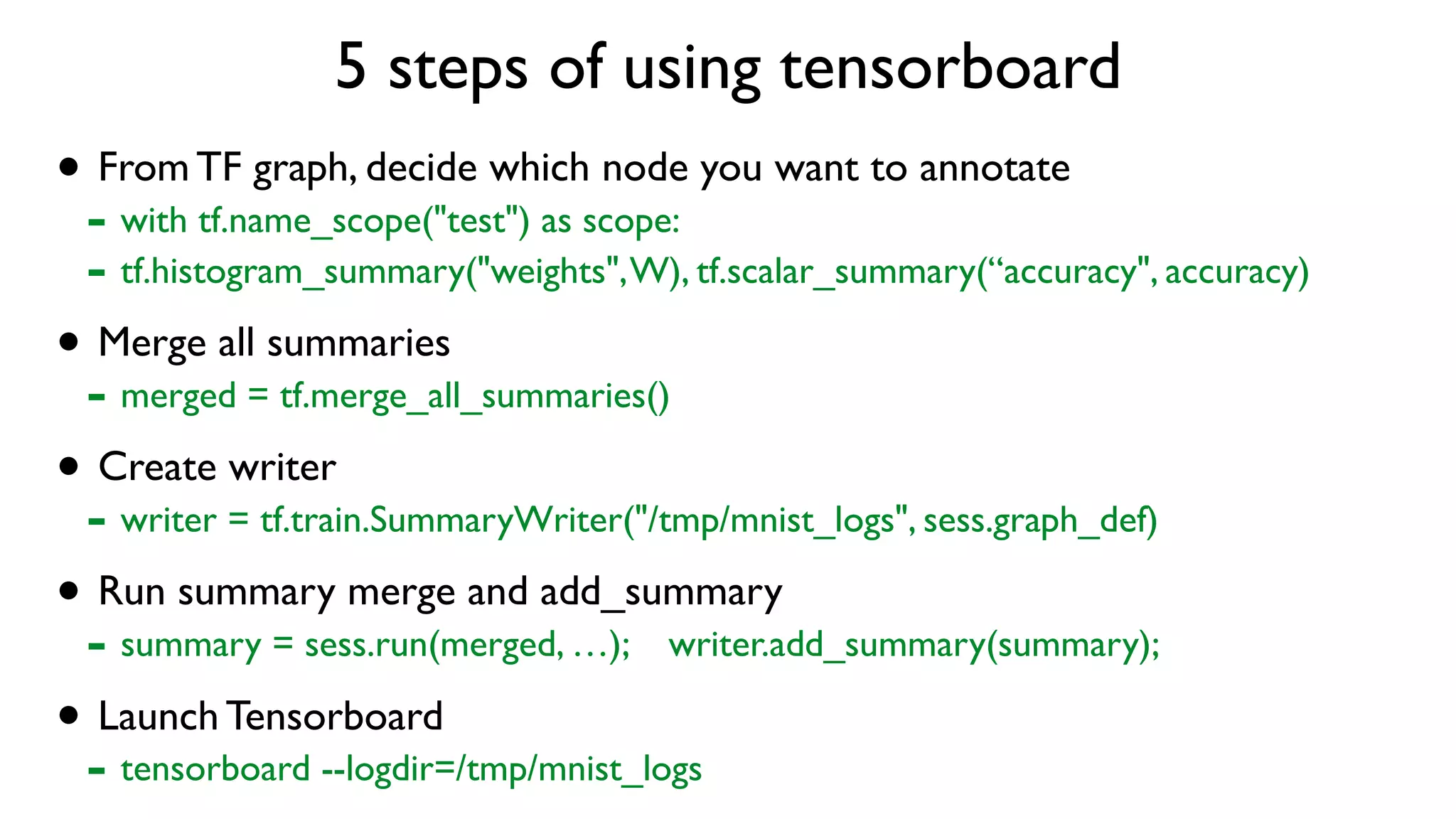 5 steps of using tensorboard
• From TF graph, decide which node you want to annotate
- with tf.name_scope("test") as scope:
- tf.histogram_summary("weights",W), tf.scalar_summary(“accuracy", accuracy)
• Merge all summaries
- merged = tf.merge_all_summaries()
• Create writer
- writer = tf.train.SummaryWriter("/tmp/mnist_logs", sess.graph_def)
• Run summary merge and add_summary
- summary = sess.run(merged, …); writer.add_summary(summary);
• Launch Tensorboard
- tensorboard --logdir=/tmp/mnist_logs