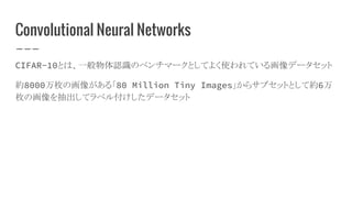 Convolutional Neural Networks
CIFAR-10とは、一般物体認識のベンチマークとしてよく使われている画像データセット
約8000万枚の画像がある「80 Million Tiny Images」からサブセットとして約6万
枚の画像を抽出してラベル付けしたデータセット
 