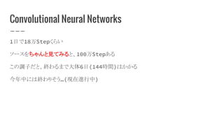 Convolutional Neural Networks
1日で18万Stepくらい
ソースをちゃんと見てみると、100万Stepある
この調子だと、終わるまで大体6日(144時間)はかかる
今年中には終わりそう…(現在進行中)
 