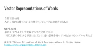 Vector Representations of Words
自然言語処理
人が日常的に使っている言葉をコンピュータに処理させるもの
Word2Vec
単語をベクトル化して表現するする定量化手法
「同じ文脈の中にある単語はお互いに近い意味を持っている」というシンプルな考え方
論文：「Efficient Estimation of Word Representations in Vector Space」
http://arxiv.org/pdf/1301.3781v3.pdf
 