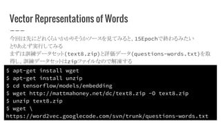 Vector Representations of Words
今回は先にどれくらいかかりそうかソースを見てみると、15Epochで終わるみたい
とりあえず実行してみる
まずは訓練データセット(text8.zip)と評価データ(questions-words.txt)を取
得し、訓練データセットはzipファイルなので解凍する
$ apt-get install wget
$ apt-get install unzip
$ cd tensorflow/models/embedding
$ wget http://mattmahoney.net/dc/text8.zip -O text8.zip
$ unzip text8.zip
$ wget 
https://word2vec.googlecode.com/svn/trunk/questions-words.txt
 
