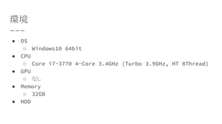 環境
● OS
○ Windows10 64bit
● CPU
○ Core i7-3770 4-Core 3.4GHz (Turbo　3.9GHz, HT 8Thread)
● GPU
○ なし
● Memory
○ 32GB
● HDD
 