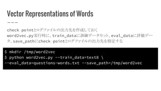 Vector Representations of Words
check pointとログファイルの出力先を作成しておく
word2vec.py実行時に、train_dataに訓練データセット、eval_dataに評価デー
タ、save_pathにcheck pointとログファイルの出力先を指定する
$ mkdir /tmp/word2vec
$ python word2vec.py --train_data=text8 
--eval_data=questions-words.txt --save_path=/tmp/word2vec
 