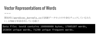 Vector Representations of Words
開始時にword2vec_kernels.ccが訓練データセットの中身をチェックしているみた
い。1700万単語存在している様子
Data file: text8 contains 100000000 bytes, 17005207 words,
253854 unique words, 71290 unique frequent words.
 