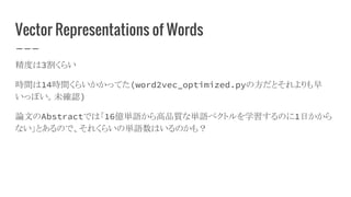 Vector Representations of Words
精度は3割くらい
時間は14時間くらいかかってた(word2vec_optimized.pyの方だとそれよりも早
いっぽい。未確認)
論文のAbstractでは「16億単語から高品質な単語ベクトルを学習するのに1日かから
ない」とあるので、それくらいの単語数はいるのかも？
 