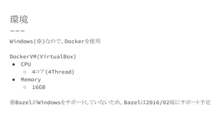 環境
Windows(※)なので、Dockerを使用
DockerVM(VirtualBox)
● CPU
○ 4コア(4Thread)
● Memory
○ 16GB
※BazelがWindowsをサポートしていないため。Bazelは2016/02頃にサポート予定
 