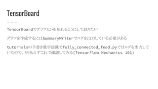TensorBoard
TensorBoardでグラフとかを見れるようにしておきたい
グラフを作成するにはSummaryWriterでログを出力している必要がある
tutorialsの手書き数字認識でfully_connected_feed.pyではログを出力して
いたので、とりあえずこれで確認してみる(TensorFlow Mechanics 101)
 