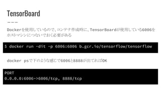 TensorBoard
Dockerを使用しているので、コンテナ作成時に、TensorBoardが使用している6006を
ホストマシンにつないでおく必要がある
$ docker run -dit -p 6006:6006 b.gcr.io/tensorflow/tensorflow
PORT
0.0.0.0:6006->6006/tcp, 8888/tcp
docker psで下のような感じで6006と8888が出てればOK
 