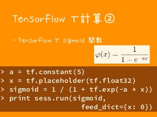 TensorFlow で計算②
・ TensorFlow で sigmoid 関数
> a = tf.constant(5)
> x = tf.placeholder(tf.float32)
> sigmoid = 1 / (1 + tf.exp(-a * x))
> print sess.run(sigmoid, 
feed_dict={x: 0})
 
