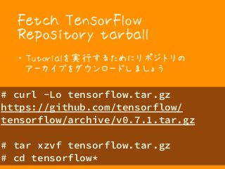Fetch TensorFlow
Repository tarball
・ Tutorialを実行するためにリポジトリの 
アーカイブをダウンロードしましょう
# curl -Lo tensorflow.tar.gz
https://github.com/tensorflow/
tensorflow/archive/v0.7.1.tar.gz 
# tar xzvf tensorflow.tar.gz 
# cd tensorflow*
 