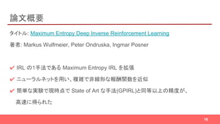 論文概要
タイトル: Maximum Entropy Deep Inverse Reinforcement Learning
著者: Markus Wulfmeier, Peter Ondruska, Ingmar Posner
✔ IRL の1手法である Maximum Entropy IRL を拡張
✔ ニューラルネットを用い、複雑で非線形な報酬関数を近似
✔ 簡単な実験で現時点で State of Art な手法(GPIRL)と同等以上の精度が、
高速に得られた
16
 
