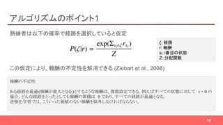 アルゴリズムのポイント1
熟練者は以下の確率で経路を選択していると仮定
この仮定により、報酬の不定性を解消できる (Ziebart et al., 2008)
18
ζ: 経路
r: 報酬
si: i番目の状態
Z: 分配関数
報酬の不定性
ある経路を最適(報酬が最大となる)とするような報酬は、複数設定できる。例えばすべての状態に対して r = 0 の
場合、どんな経路をとったとしても報酬の累積は 0 であり、すべての経路が最適となる。
逆強化学習では、こういった価値のない報酬を除外しなければならない。
 