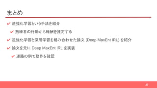 まとめ
✔ 逆強化学習という手法を紹介
✔ 熟練者の行動から報酬を推定する
✔ 逆強化学習と深層学習を組み合わせた論文 (Deep MaxEnt IRL) を紹介
✔ 論文を元に Deep MaxEnt IRL を実装
✔ 迷路の例で動作を確認
27
 