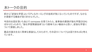 本トークの目的
前から「逆強化学習」というアレなネーミングの技術が気になっていたのですが、なかな
か調査する機会がありませんでした。
今回のお話を頂いたあとで connpass を見てみたら、食事後の講演が強化学習(DQN)
ばかりだったので、”強化学習関連技術”という意味でよい機会かと思い、逆強化学習に
ついて調査しました。
最近の論文を元に簡単な実装もしてみたので、その辺りについてもお話できればと考え
ています。
3
 