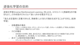 逆強化学習の目的
逆強化学習(Inverse Reinforcement Learning, IRL)とは、エキスパート(熟練者)の行動
をもとに、どの状態がどれくらい「良い」のかを推定すること
「良さ」を定量的に定義できれば、熟練者によく似た行動を生成することができる。(徒弟
学習)
- 自動運転の場合
- どのレーンを走るべきか、ポリシーが人によって違う。そのレーンを選択した「理由」を逆強化
学習で求める、模倣することができる
- ナビの場合
- 目的地までの時間、燃費、道の広さなど、複数の要因の組み合わせで経路の「良さ」がきま
る。運転履歴から、何を重視しているかを推定し、模倣することができる
- 非ゴール指向型対話の場合
- カウンセリングのようにゴールが明確でない対話の適切な「良さ」を定義できる
9
 