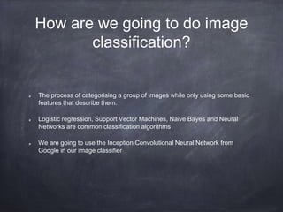 How are we going to do image
classification?
The process of categorising a group of images while only using some basic
features that describe them.
Logistic regression, Support Vector Machines, Naive Bayes and Neural
Networks are common classification algorithms
We are going to use the Inception Convolutional Neural Network from
Google in our image classifier
 