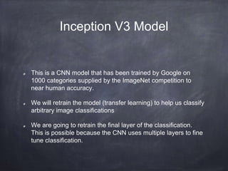 Inception V3 Model
This is a CNN model that has been trained by Google on
1000 categories supplied by the ImageNet competition to
near human accuracy.
We will retrain the model (transfer learning) to help us classify
arbitrary image classifications
We are going to retrain the final layer of the classification.
This is possible because the CNN uses multiple layers to fine
tune classification.
 