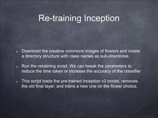 Re-training Inception
Download the creative commons images of flowers and create
a directory structure with class names as sub-directories.
Run the retraining script. We can tweak the parameters to
reduce the time taken or increase the accuracy of the classifier
This script loads the pre-trained Inception v3 model, removes
the old final layer, and trains a new one on the flower photos.
 