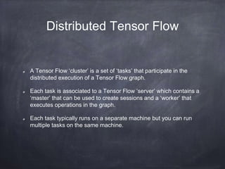 Distributed Tensor Flow
A Tensor Flow ‘cluster’ is a set of ‘tasks’ that participate in the
distributed execution of a Tensor Flow graph.
Each task is associated to a Tensor Flow ‘server’ which contains a
‘master’ that can be used to create sessions and a ‘worker’ that
executes operations in the graph.
Each task typically runs on a separate machine but you can run
multiple tasks on the same machine.
 