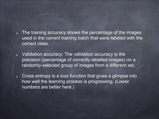 The training accuracy shows the percentage of the images
used in the current training batch that were labeled with the
correct class.
Validation accuracy: The validation accuracy is the
precision (percentage of correctly-labelled images) on a
randomly-selected group of images from a different set.
Cross entropy is a loss function that gives a glimpse into
how well the learning process is progressing. (Lower
numbers are better here.)
 