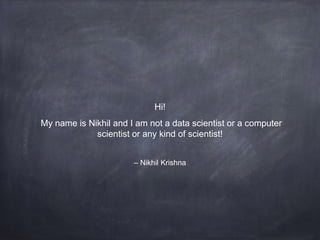 – Nikhil Krishna
Hi!
My name is Nikhil and I am not a data scientist or a computer
scientist or any kind of scientist!
 