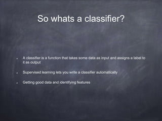 So whats a classifier?
A classifier is a function that takes some data as input and assigns a label to
it as output
Supervised learning lets you write a classifier automatically
Getting good data and identifying features
 