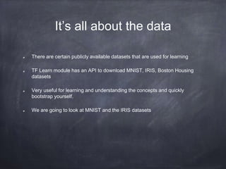 It’s all about the data
There are certain publicly available datasets that are used for learning
TF Learn module has an API to download MNIST, IRIS, Boston Housing
datasets
Very useful for learning and understanding the concepts and quickly
bootstrap yourself.
We are going to look at MNIST and the IRIS datasets
 
