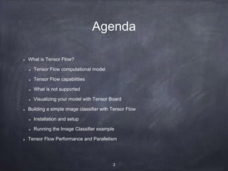 Agenda
What is Tensor Flow?
Tensor Flow computational model
Tensor Flow capabilities
What is not supported
Visualizing your model with Tensor Board
Building a simple image classifier with Tensor Flow
Installation and setup
Running the Image Classifier example
Tensor Flow Performance and Parallelism
3
 
