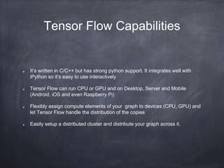 Tensor Flow Capabilities
It’s written in C/C++ but has strong python support. It integrates well with
iPython so it’s easy to use interactively
Tensor Flow can run CPU or GPU and on Desktop, Server and Mobile
(Android, iOS and even Raspberry Pi)
Flexibly assign compute elements of your graph to devices (CPU, GPU) and
let Tensor Flow handle the distribution of the copies
Easily setup a distributed cluster and distribute your graph across it.
 