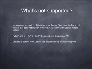What’s not supported?
No Windows support :( - This is because Tensor Flow uses the Bazel build
system that does not support Windows. You can try with Docker images -
YMMV
Python and C++ API’s - the Python one being the primary API
Creating a Tensor Flow Cluster has a lot of manual steps at this point
 