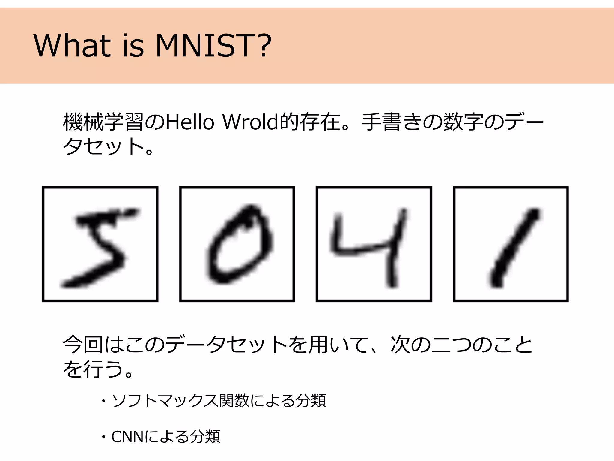 What is MNIST?
機械学習のHello Wrold的存在。⼿書きの数字のデー
タセット。
今回はこのデータセットを⽤いて、次の⼆つのこと
を⾏う。
・ソフトマックス関数による分類
・CNNによる分類
 