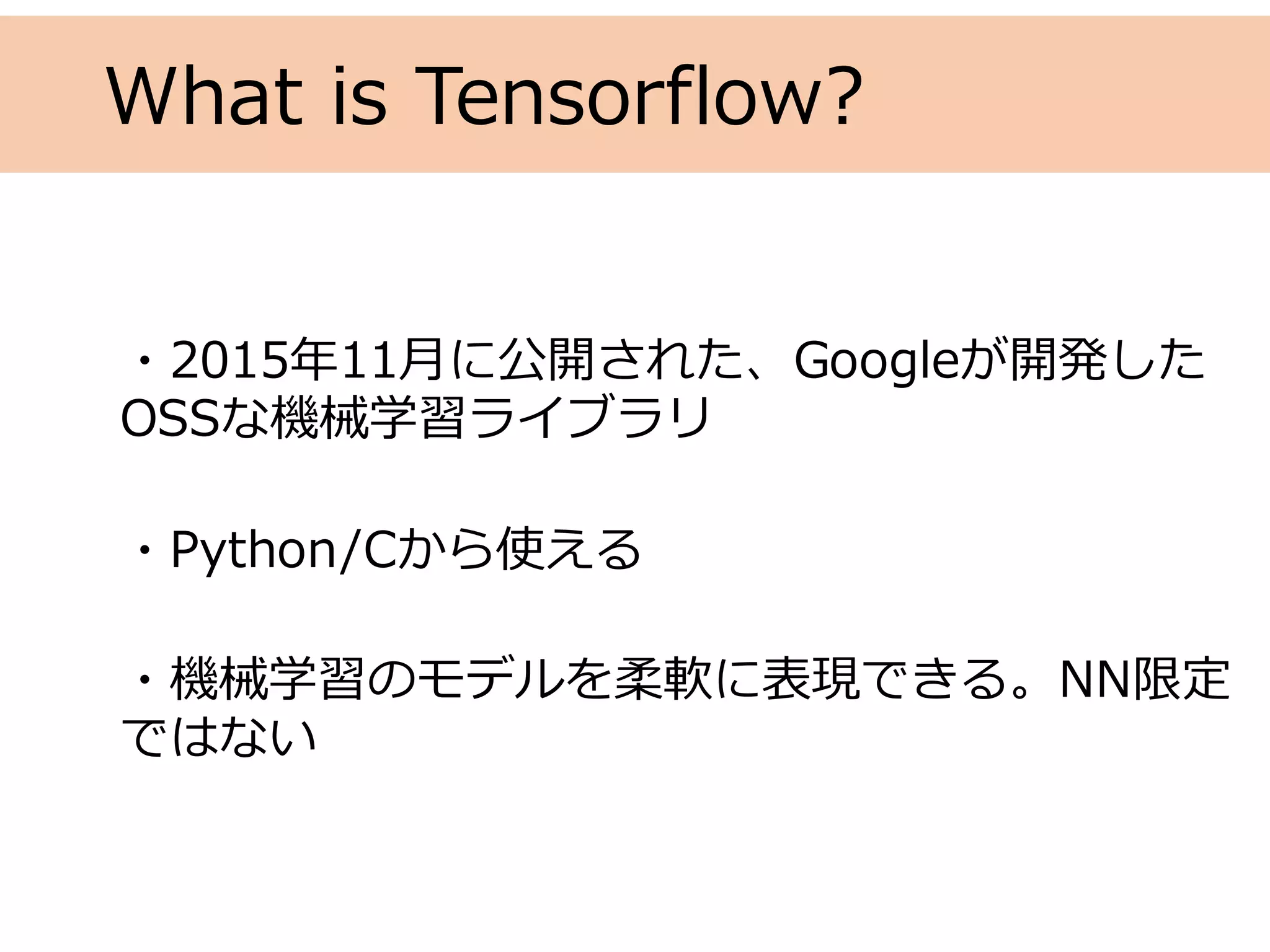 What is Tensorflow?
・2015年11⽉に公開された、Googleが開発した
OSSな機械学習ライブラリ
・Python/Cから使える
・機械学習のモデルを柔軟に表現できる。NN限定
ではない
 