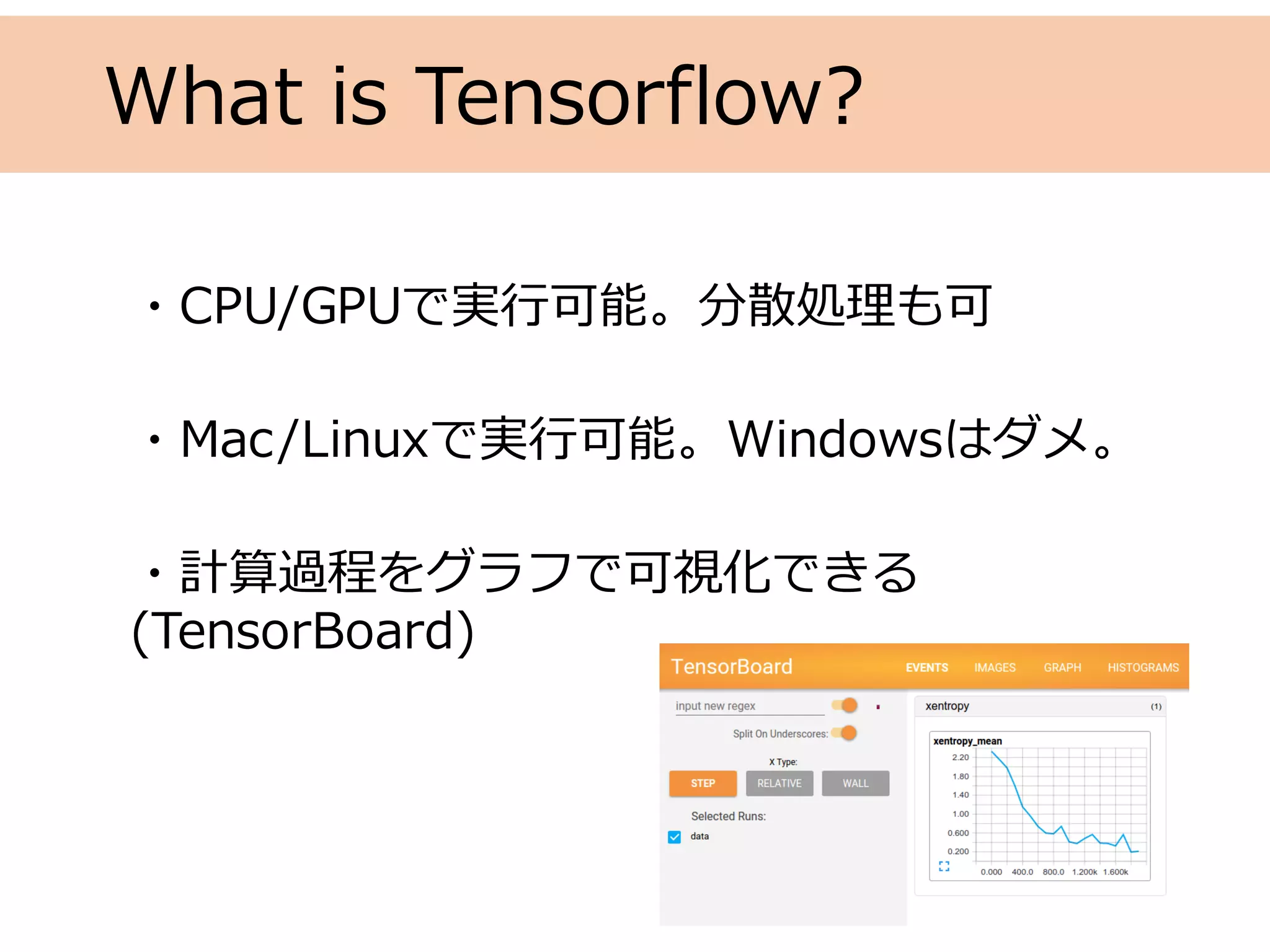 What is Tensorflow?
・CPU/GPUで実⾏可能。分散処理も可
・Mac/Linuxで実⾏可能。Windowsはダメ。
・計算過程をグラフで可視化できる
(TensorBoard)
 