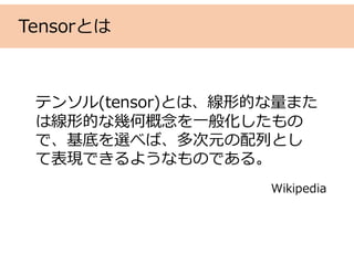 Tensorとは
テンソル(tensor)とは、線形的な量また
は線形的な幾何概念を⼀般化したもの
で、基底を選べば、多次元の配列とし
て表現できるようなものである。
Wikipedia
 