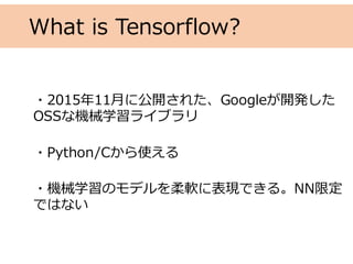 What is Tensorflow?
・2015年11⽉に公開された、Googleが開発した
OSSな機械学習ライブラリ
・Python/Cから使える
・機械学習のモデルを柔軟に表現できる。NN限定
ではない
 