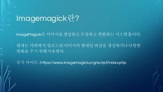 Imagemagick란?
ImageMagick은 이미지를 생성하고 수정하고 변환하는 시스템 툴이다.
대개는 서버에서 업로드된 이미지의 썸네일 버전을 생성하거나 다양한
변화를 주기 위해 사용한다.
공식 사이트 : https://www.imagemagick.org/script/index.php
 
