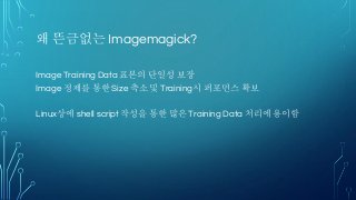 왜 뜬금없는 Imagemagick?
Image Training Data 표본의 단일성 보장
Image 정제를 통한 Size 축소 및 Training시 퍼포먼스 확보
Linux상에 shell script 작성을 통한 많은 Training Data 처리에 용이함
 