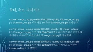 확대, 축소, 리사이즈
convert image_org.jpg -resize 25%x25% -quality 100 image_out.jpg
[설명] image_org.jpg 이미지를 1/4 축소한 image_out.jpg로 바꾼다.
convert image_org.jpg -resize 800x600 -quality 100 image_out.jpg
[설명] image_org.jpg 이미지를 800x600픽셀로 리사이즈 하지만 비율을
유지하며 큰사이즈 비율 기준으로 image_out.jpg를 생성한다.
convert image_org.jpg -resize 800x600! -quality 100 image_out.jpg
[설명] image_org.jpg 이미지를 800x600픽셀로 강제적으로 바꾸어
image_out.jpg를 생성한다.
 