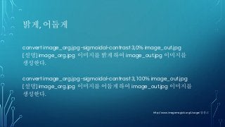 밝게, 어둡게
convert image_org.jpg -sigmoidal-contrast 3,0% image_out.jpg
[설명] image_org.jpg 이미지를 밝게 하여 image_out.jpg 이미지를
생성한다.
convert image_org.jpg -sigmoidal-contrast 3,100% image_out.jpg
[설명] image_org.jpg 이미지를 어둡게 하여 image_out.jpg 이미지를
생성한다.
http://www.imagemagick.org/Usage/를 참고
 