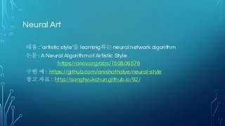 Neural Art
내용 : ‘artistic style’을 learning하는 neural network algorithm
논문 : A Neural Algorithm of Artistic Style
https://arxiv.org/abs/1508.06576
구현 예 : https://github.com/anishathalye/neural-style
참고 자료 : http://sanghyukchun.github.io/92/
 