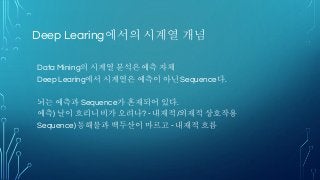 Deep Learing에서의 시계열 개념
Data Mining의 시계열 분석은 예측 자체
Deep Learing에서 시계열은 예측이 아닌 Sequence다.
뇌는 예측과 Sequence가 혼재되어 있다.
예측) 날이 흐리니 비가 오려나? - 내재적/외재적 상호작용
Sequence) 동해물과 백두산이 마르고 - 내재적 흐름
 