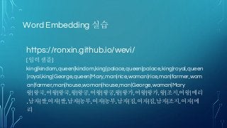 Word Embedding 실습
https://ronxin.github.io/wevi/
[입력 샘플]
king|kindom,queen|kindom,king|palace,queen|palace,king|royal,queen
|royal,king|George,queen|Mary,man|rice,woman|rice,man|farmer,wom
an|farmer,man|house,woman|house,man|George,woman|Mary
왕|왕국,여왕|왕국,왕|왕궁,여왕|왕궁,왕|왕가,여왕|왕가,왕|조지,여왕|메리
,남자|쌀,여자|쌀,남자|농부,여자|농부,남자|집,여자|집,남자|조지,여자|메
리
 