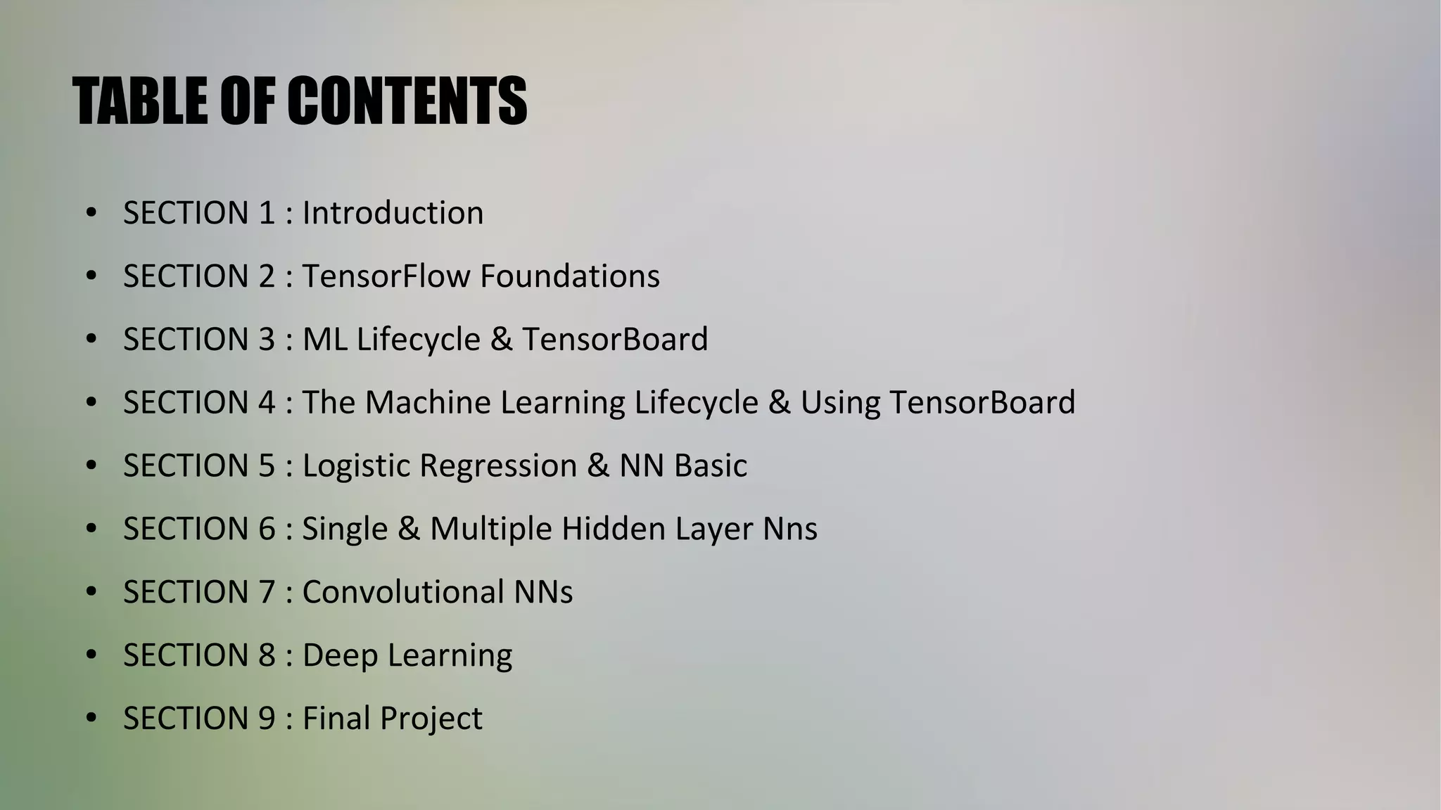 TABLE OF CONTENTS
● SECTION 1 : Introduction
● SECTION 2 : TensorFlow Foundations
● SECTION 3 : ML Lifecycle & TensorBoard
● SECTION 4 : The Machine Learning Lifecycle & Using TensorBoard
● SECTION 5 : Logistic Regression & NN Basic
● SECTION 6 : Single & Multiple Hidden Layer Nns
● SECTION 7 : Convolutional NNs
● SECTION 8 : Deep Learning
● SECTION 9 : Final Project
 