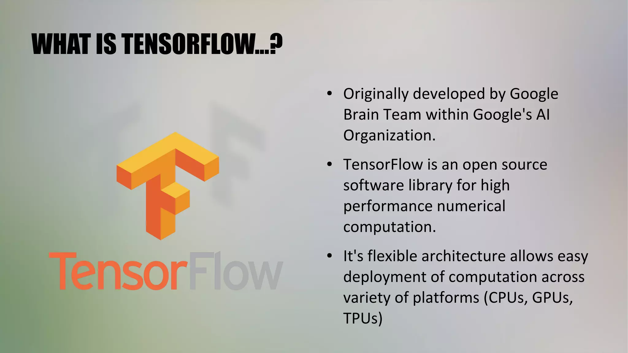 WHAT IS TENSORFLOW...?
● Originally developed by Google
Brain Team within Google's AI
Organization.
● TensorFlow is an open source
software library for high
performance numerical
computation.
● It's flexible architecture allows easy
deployment of computation across
variety of platforms (CPUs, GPUs,
TPUs)
 